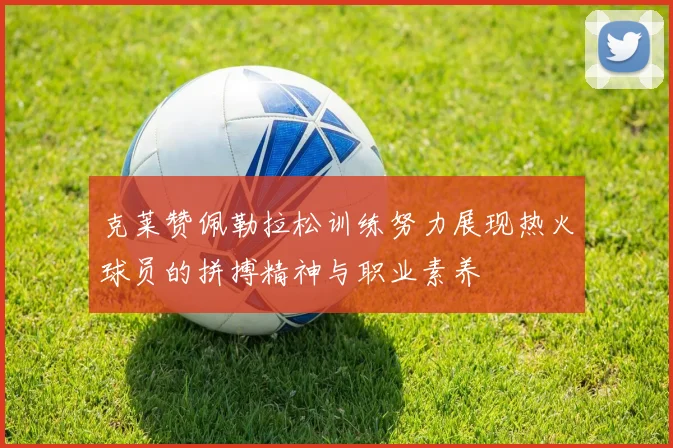 克莱赞佩勒拉松训练努力展现热火球员的拼搏精神与职业素养