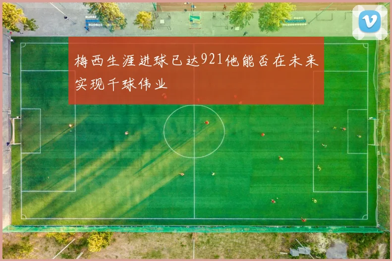 梅西生涯进球已达921他能否在未来实现千球伟业