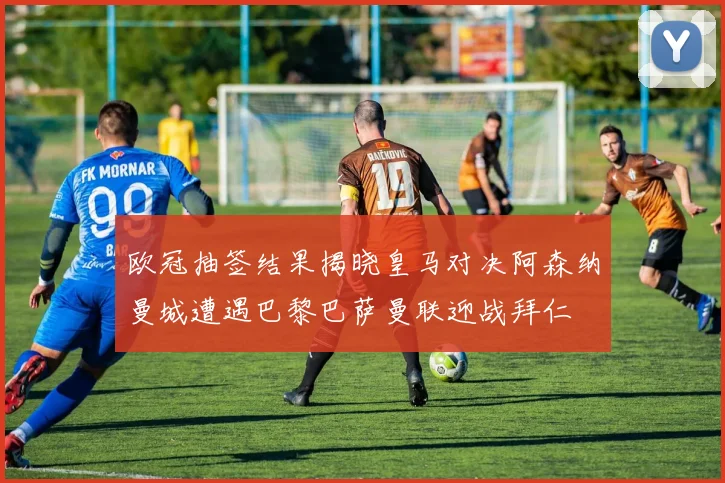 欧冠抽签结果揭晓皇马对决阿森纳曼城遭遇巴黎巴萨曼联迎战拜仁