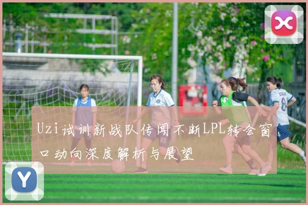 Uzi试训新战队传闻不断LPL转会窗口动向深度解析与展望