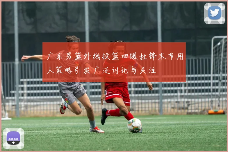 广东男篮外线投篮回暖杜锋末节用人策略引发广泛讨论与关注